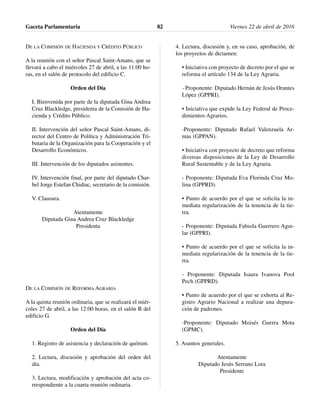 DE LA COMISIÓN DE HACIENDA Y CRÉDITO PÚBLICO
A la reunión con el señor Pascal Saint-Amans, que se
llevará a cabo el miércoles 27 de abril, a las 11:00 ho-
ras, en el salón de protocolo del edificio C.
Orden del Día
I. Bienvenida por parte de la diputada Gina Andrea
Cruz Blackledge, presidenta de la Comisión de Ha-
cienda y Crédito Público.
II. Intervención del señor Pascal Saint-Amans, di-
rector del Centro de Política y Administración Tri-
butaria de la Organización para la Cooperación y el
Desarrollo Económicos.
III. Intervención de los diputados asistentes.
IV. Intervención final, por parte del diputado Char-
bel Jorge Estefan Chidiac, secretario de la comisión.
V. Clausura.
Atentamente
Diputada Gina Andrea Cruz Blackledge
Presidenta
DE LA COMISIÓN DE REFORMA AGRARIA
A la quinta reunión ordinaria, que se realizará el miér-
coles 27 de abril, a las 12:00 horas, en el salón B del
edificio G.
Orden del Día
1. Registro de asistencia y declaración de quórum.
2. Lectura, discusión y aprobación del orden del
día.
3. Lectura, modificación y aprobación del acta co-
rrespondiente a la cuarta reunión ordinaria.
4. Lectura, discusión y, en su caso, aprobación, de
los proyectos de dictamen:
• Iniciativa con proyecto de decreto por el que se
reforma el artículo 134 de la Ley Agraria.
- Proponente: Diputado Hernán de Jesús Orantes
López (GPPRI).
• Iniciativa que expide la Ley Federal de Proce-
dimientos Agrarios.
-Proponente: Diputado Rafael Valenzuela Ar-
mas (GPPAN).
• Iniciativa con proyecto de decreto que reforma
diversas disposiciones de la Ley de Desarrollo
Rural Sustentable y de la Ley Agraria.
- Proponente: Diputada Eva Florinda Cruz Mo-
lina (GPPRD).
• Punto de acuerdo por el que se solicita la in-
mediata regularización de la tenencia de la tie-
rra.
- Proponente: Diputada Fabiola Guerrero Agui-
lar (GPPRI).
• Punto de acuerdo por el que se solicita la in-
mediata regularización de la tenencia de la tie-
rra.
- Proponente: Diputada Isaura Ivanova Pool
Pech (GPPRD).
• Punto de acuerdo por el que se exhorta al Re-
gistro Agrario Nacional a realizar una depura-
ción de padrones.
-Proponente: Diputado Moisés Guerra Mota
(GPMC).
5. Asuntos generales.
Atentamente
Diputado Jesús Serrano Lora
Presidente
Gaceta Parlamentaria Viernes 22 de abril de 201682
 