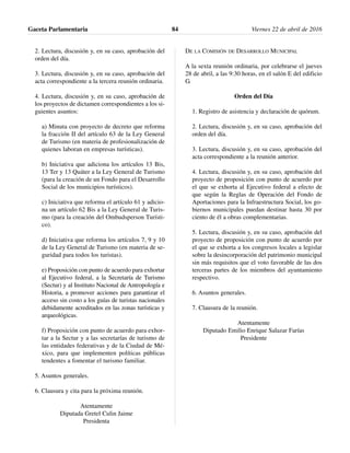 2. Lectura, discusión y, en su caso, aprobación del
orden del día.
3. Lectura, discusión y, en su caso, aprobación del
acta correspondiente a la tercera reunión ordinaria.
4. Lectura, discusión y, en su caso, aprobación de
los proyectos de dictamen correspondientes a los si-
guientes asuntos:
a) Minuta con proyecto de decreto que reforma
la fracción II del artículo 63 de la Ley General
de Turismo (en materia de profesionalización de
quienes laboran en empresas turísticas).
b) Iniciativa que adiciona los artículos 13 Bis,
13 Ter y 13 Quáter a la Ley General de Turismo
(para la creación de un Fondo para el Desarrollo
Social de los municipios turísticos).
c) Iniciativa que reforma el artículo 61 y adicio-
na un artículo 62 Bis a la Ley General de Turis-
mo (para la creación del Ombudsperson Turísti-
co).
d) Iniciativa que reforma los artículos 7, 9 y 10
de la Ley General de Turismo (en materia de se-
guridad para todos los turistas).
e) Proposición con punto de acuerdo para exhortar
al Ejecutivo federal, a la Secretaría de Turismo
(Sectur) y al Instituto Nacional de Antropología e
Historia, a promover acciones para garantizar el
acceso sin costo a los guías de turistas nacionales
debidamente acreditados en las zonas turísticas y
arqueológicas.
f) Proposición con punto de acuerdo para exhor-
tar a la Sectur y a las secretarías de turismo de
las entidades federativas y de la Ciudad de Mé-
xico, para que implementen políticas públicas
tendentes a fomentar el turismo familiar.
5. Asuntos generales.
6. Clausura y cita para la próxima reunión.
Atentamente
Diputada Gretel Culin Jaime
Presidenta
DE LA COMISIÓN DE DESARROLLO MUNICIPAL
A la sexta reunión ordinaria, por celebrarse el jueves
28 de abril, a las 9:30 horas, en el salón E del edificio
G.
Orden del Día
1. Registro de asistencia y declaración de quórum.
2. Lectura, discusión y, en su caso, aprobación del
orden del día.
3. Lectura, discusión y, en su caso, aprobación del
acta correspondiente a la reunión anterior.
4. Lectura, discusión y, en su caso, aprobación del
proyecto de proposición con punto de acuerdo por
el que se exhorta al Ejecutivo federal a efecto de
que según la Reglas de Operación del Fondo de
Aportaciones para la Infraestructura Social, los go-
biernos municipales puedan destinar hasta 30 por
ciento de él a obras complementarias.
5. Lectura, discusión y, en su caso, aprobación del
proyecto de proposición con punto de acuerdo por
el que se exhorta a los congresos locales a legislar
sobre la desincorporación del patrimonio municipal
sin más requisitos que el voto favorable de las dos
terceras partes de los miembros del ayuntamiento
respectivo.
6. Asuntos generales.
7. Clausura de la reunión.
Atentamente
Diputado Emilio Enrique Salazar Farías
Presidente
Gaceta Parlamentaria Viernes 22 de abril de 201684
 