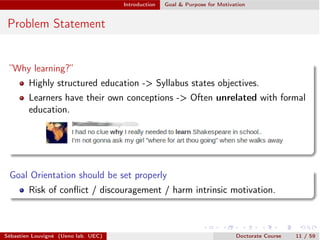 Introduction Goal & Purpose for Motivation
Problem Statement
”Why learning?”
Highly structured education -> Syllabus states objectives.
Learners have their own conceptions -> Often unrelated with formal
education.
Goal Orientation should be set properly
Risk of conﬂict / discouragement / harm intrinsic motivation.
Sébastien Louvigné (Ueno lab. UEC) Doctorate Course 11 / 59
 