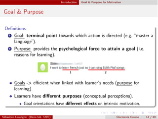 Introduction Goal & Purpose for Motivation
Goal & Purpose
Deﬁnitions
1 Goal: terminal point towards which action is directed (e.g. “master a
language”).
2 Purpose: provides the psychological force to attain a goal (i.e.
reasons for learning).
Goals -> eﬃcient when linked with learner’s needs (purpose for
learning).
Learners have diﬀerent purposes (conceptual perceptions).
Goal orientations have diﬀerent eﬀects on intrinsic motivation.
Sébastien Louvigné (Ueno lab. UEC) Doctorate Course 12 / 59
 