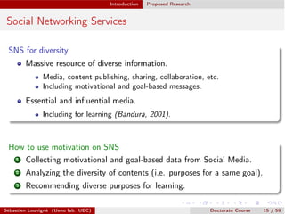 Introduction Proposed Research
Social Networking Services
SNS for diversity
Massive resource of diverse information.
Media, content publishing, sharing, collaboration, etc.
Including motivational and goal-based messages.
Essential and inﬂuential media.
Including for learning (Bandura, 2001).
How to use motivation on SNS
1 Collecting motivational and goal-based data from Social Media.
2 Analyzing the diversity of contents (i.e. purposes for a same goal).
3 Recommending diverse purposes for learning.
Sébastien Louvigné (Ueno lab. UEC) Doctorate Course 15 / 59
 