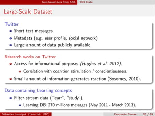 Goal-based data from SNS SNS Data
Large-Scale Dataset
Twitter
Short text messages
Metadata (e.g. user proﬁle, social network)
Large amount of data publicly available
Research works on Twitter
Access for informational purposes (Hughes et al. 2012).
Correlation with cognition stimulation / conscientiousness.
Small amount of information generates reaction (Sysomos, 2010).
Data containing Learning concepts
Filter stream data (“learn”, “study”).
Learning DB: 270 millions messages (May 2011 - March 2013).
Sébastien Louvigné (Ueno lab. UEC) Doctorate Course 20 / 59
 