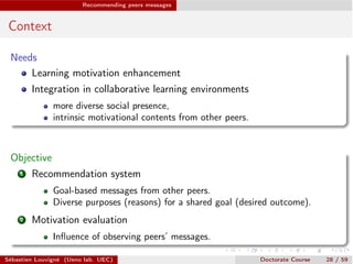 Recommending peers messages
Context
Needs
Learning motivation enhancement
Integration in collaborative learning environments
more diverse social presence,
intrinsic motivational contents from other peers.
Objective
1 Recommendation system
Goal-based messages from other peers.
Diverse purposes (reasons) for a shared goal (desired outcome).
2 Motivation evaluation
Inﬂuence of observing peers’ messages.
Sébastien Louvigné (Ueno lab. UEC) Doctorate Course 28 / 59
 