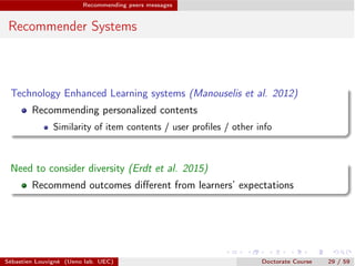 Recommending peers messages
Recommender Systems
Technology Enhanced Learning systems (Manouselis et al. 2012)
Recommending personalized contents
Similarity of item contents / user proﬁles / other info
Need to consider diversity (Erdt et al. 2015)
Recommend outcomes diﬀerent from learners’ expectations
Sébastien Louvigné (Ueno lab. UEC) Doctorate Course 29 / 59
 