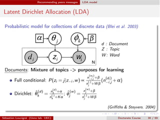 Recommending peers messages LDA model
Latent Dirichlet Allocation (LDA)
Probabilistic model for collections of discrete data (Blei et al. 2003)
d : Document
Z : Topic
W : Word
Documents: Mixture of topics -> purposes for learning
Full conditional: P(zi = j|z i ,w) µ
n
(wi )
i,j +b
n
(.)
j +W b
(n
(di )
i,j +a)
Dirichlet: ˆq
(d)
k =
n
(d)
k +a
n
(.)
k +Ka
; ˆf
(w)
j =
n
(w)
j +b
n
(.)
j +W b
(Griﬃths & Steyvers. 2004)
Sébastien Louvigné (Ueno lab. UEC) Doctorate Course 30 / 59
 