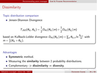Recommending peers messages Goal & Purpose Recommendation
Dissimilarity
Topic distribution comparison
Jensen-Shannon Divergence
TJSD(qdi
,qdj
) =
1
2
DKL(qdi
km)+
1
2
DKL(qdj
km)
based on Kullback-Leibler divergence DKL(qdi
km) = Âk qdi ,k ln
qdi ,k
m with
m = 1
2 (qdi
+qdj
).
Advantages
Symmetric method.
Measuring the similarity between 2 probability distributions.
Complementary -> dissimilarity = diversity.
Sébastien Louvigné (Ueno lab. UEC) Doctorate Course 34 / 59
 