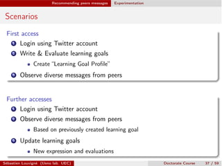 Recommending peers messages Experimentation
Scenarios
First access
1 Login using Twitter account
2 Write & Evaluate learning goals
Create “Learning Goal Proﬁle”
3 Observe diverse messages from peers
Further accesses
1 Login using Twitter account
2 Observe diverse messages from peers
Based on previously created learning goal
3 Update learning goals
New expression and evaluations
Sébastien Louvigné (Ueno lab. UEC) Doctorate Course 37 / 59
 