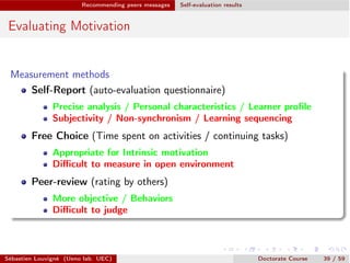 Recommending peers messages Self-evaluation results
Evaluating Motivation
Measurement methods
Self-Report (auto-evaluation questionnaire)
Precise analysis / Personal characteristics / Learner proﬁle
Subjectivity / Non-synchronism / Learning sequencing
Free Choice (Time spent on activities / continuing tasks)
Appropriate for Intrinsic motivation
Diﬃcult to measure in open environment
Peer-review (rating by others)
More objective / Behaviors
Diﬃcult to judge
Sébastien Louvigné (Ueno lab. UEC) Doctorate Course 39 / 59
 