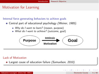 Introduction Research Objective
Motivation for Learning
Internal force generating behaviors to achieve goals
Central part of educational psychology (Weiner, 1985).
Why do I want to learn? (reason, purpose)
What do I want to achieve? (outcome, goal)
Lack of Motivation
Largest cause of education failure (Samuelson, 2010).
Sébastien Louvigné (Ueno lab. UEC) Doctorate Course 4 / 59
 