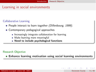 Introduction Research Objective
Learning in social environments
Collaborative Learning
People interact to learn together (Dillenbourg, 1999).
Contemporary pedagogical approaches
Increasingly integrate collaboration for learning
Make learning more meaningful
Need to include psychological functions
Research Objective
Enhance learning motivation using social learning environments
Sébastien Louvigné (Ueno lab. UEC) Doctorate Course 5 / 59
 