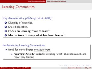 Learning communities Learning Activity reports
Learning Communities
Key characteristics (Bielaczyc et al. 1999)
1 Diversity of expertise.
2 Shared objective.
3 Focus on learning “how to learn”.
4 Mechanisms to share what has been learned.
Implementing Learning Communities
Need for more diverse message types.
“Learning Activity” reports: detailing “what” students learned, and
“how” they learned.
Sébastien Louvigné (Ueno lab. UEC) Doctorate Course 50 / 59
 