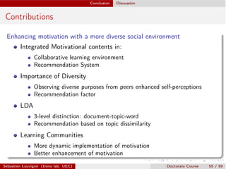 Conclusion Discussion
Contributions
Enhancing motivation with a more diverse social environment
Integrated Motivational contents in:
Collaborative learning environment
Recommendation System
Importance of Diversity
Observing diverse purposes from peers enhanced self-perceptions
Recommendation factor
LDA
3-level distinction: document-topic-word
Recommendation based on topic dissimilarity
Learning Communities
More dynamic implementation of motivation
Better enhancement of motivation
Sébastien Louvigné (Ueno lab. UEC) Doctorate Course 55 / 59
 