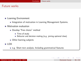 Conclusion Future works
Future works
Learning Environment
Integration of motivation in Learning Management Systems.
Motivation evaluation
Develop “Free choice” method
Time of study
Behavior and decision making (e.g. joining optional class)
Other learning subjects
LDA
e.g. Short text analysis, Including grammatical features
Sébastien Louvigné (Ueno lab. UEC) Doctorate Course 56 / 59
 