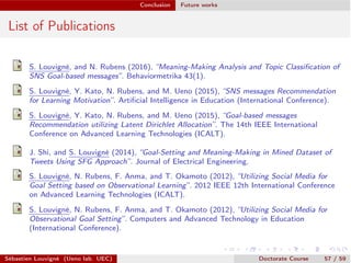 Conclusion Future works
List of Publications
S. Louvigné, and N. Rubens (2016), “Meaning-Making Analysis and Topic Classiﬁcation of
SNS Goal-based messages”. Behaviormetrika 43(1).
S. Louvigné, Y. Kato, N. Rubens, and M. Ueno (2015), “SNS messages Recommendation
for Learning Motivation”. Artiﬁcial Intelligence in Education (International Conference).
S. Louvigné, Y. Kato, N. Rubens, and M. Ueno (2015), “Goal-based messages
Recommendation utilizing Latent Dirichlet Allocation”. The 14th IEEE International
Conference on Advanced Learning Technologies (ICALT).
J. Shi, and S. Louvigné (2014), “Goal-Setting and Meaning-Making in Mined Dataset of
Tweets Using SFG Approach”. Journal of Electrical Engineering.
S. Louvigné, N. Rubens, F. Anma, and T. Okamoto (2012), “Utilizing Social Media for
Goal Setting based on Observational Learning”. 2012 IEEE 12th International Conference
on Advanced Learning Technologies (ICALT).
S. Louvigné, N. Rubens, F. Anma, and T. Okamoto (2012), “Utilizing Social Media for
Observational Goal Setting”. Computers and Advanced Technology in Education
(International Conference).
Sébastien Louvigné (Ueno lab. UEC) Doctorate Course 57 / 59
 