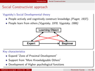 Introduction Social Constructivism
Social Constructivist approach
Vygotsky’s Social Developmental theory
People actively and cognitively construct knowledge (Piaget, 1937).
People learn from others (Vygotsky, 1978; Vygotsky, 1986)
Key characteristics
Expand “Zone of Proximal Development”
Support from “More Knowledgeable Others”
Development of Higher psychological functions
Sébastien Louvigné (Ueno lab. UEC) Doctorate Course 6 / 59
 
