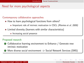 Introduction Social Constructivism
Need for more psychological aspects
Contemporary collaborative approaches
How to learn psychological functions from others?
Important role of intrinsic motivation in CSCL (Rientes et al, 2009)
Limited diversity (learners with similar characteristics)
Increasing social presence
Proposed research
1 Collaborative learning environment to Enhance / Generate new
intrinsic motivation
2 More diverse social environment -> Social Network Services (SNS)
Sébastien Louvigné (Ueno lab. UEC) Doctorate Course 8 / 59
 