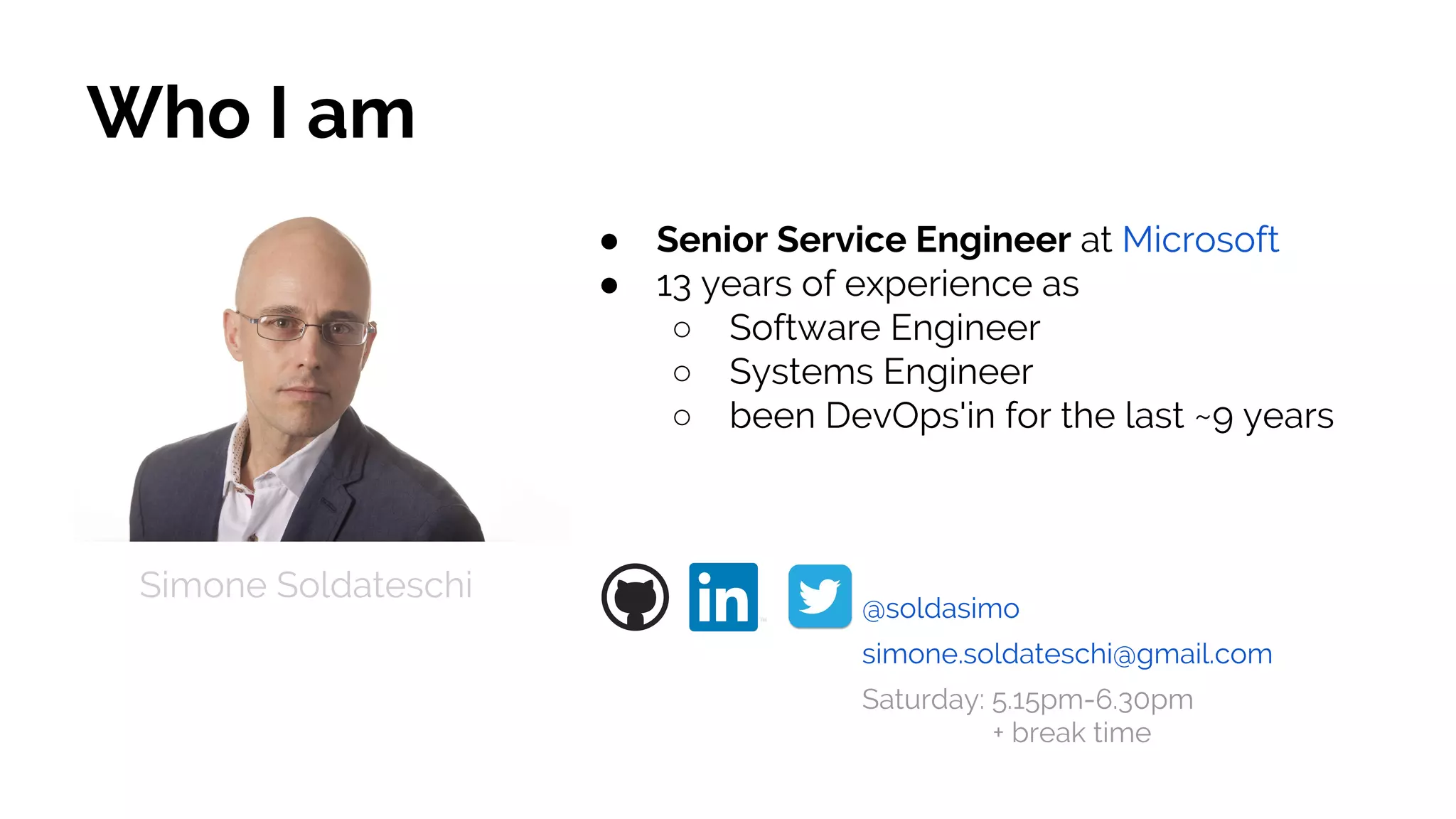 Who I am
● Senior Service Engineer at Microsoft
● 13 years of experience as
○ Software Engineer
○ Systems Engineer
○ been DevOps'in for the last ~9 years
Simone Soldateschi
@soldasimo
simone.soldateschi@gmail.com
Saturday: 5.15pm-6.30pm
+ break time
 