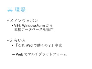 某 現場
• メインウェポン
• VB6, WindowsForm から
直接データベースを操作
• えらい人
• 「これ iPad で動くの？」事変
→ Web でマルチプラットフォーム
 