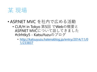 某 現場
• ASP.NET MVC を社内で広める活動
• CLR/H in Tokyo 第5回 でWebの概要と
ASP.NET MVCについて話してきました
#clrhtky5 - KatsuYuzuのブログ
• http://katsuyuzu.hatenablog.jp/entry/2014/11/0
1/233837
 