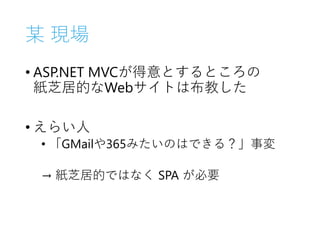 某 現場
• ASP.NET MVCが得意とするところの
紙芝居的なWebサイトは布教した
• えらい人
• 「GMailや365みたいのはできる？」事変
→ 紙芝居的ではなく SPA が必要
 