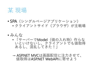 某 現場
• SPA（シングルページアプリケーション）
• クライアントサイド（ブラウザ）が主戦場
• みんな
• 「サーバーでModel（値の入れ物）作らな
いといけないし、クライアントでも値取得
あるし、混乱してきた！」
→ ASP.NET MVCは画面配信に注力させて、
値取得はASP.NET WebAPIに寄せよう
 