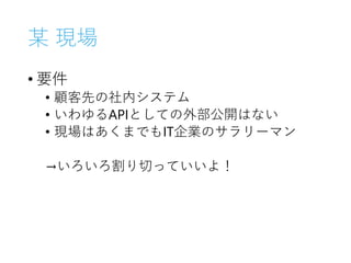某 現場
• 要件
• 顧客先の社内システム
• いわゆるAPIとしての外部公開はない
• 現場はあくまでもIT企業のサラリーマン
→いろいろ割り切っていいよ！
 