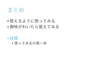まとめ
• 使えるように使ってみる
• 興味がわいたら覚えてみる
• 目標
• 使ってみるの第一歩
 