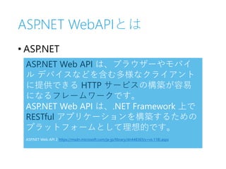ASP.NET WebAPIとは
• ASP.NET
ASP.NET Web API は、ブラウザーやモバイ
ル デバイスなどを含む多様なクライアント
に提供できる HTTP サービスの構築が容易
になるフレームワークです。
ASP.NET Web API は、.NET Framework 上で
RESTful アプリケーションを構築するための
プラットフォームとして理想的です。
ASP.NET Web API 2 https://msdn.microsoft.com/ja-jp/library/dn448365(v=vs.118).aspx
 
