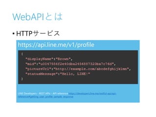 WebAPIとは
• HTTPサービス
https://api.line.me/v1/profile
LINE Developers - REST APIs - API reference https://developers.line.me/restful-api/api-
reference#getting_user_profile_sample_response
 