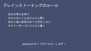 ブレインストーミングのルール
• 自分の考えを持つ
• わからないことはどんどん聞く
• 自分と違う意見が出ても否定しない
• ホワイトボードにどんどん書く
qpstudyスタッフがフォローします！
 