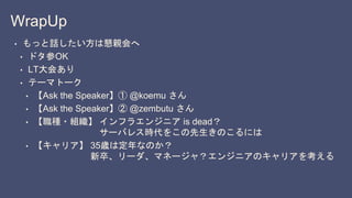 WrapUp
• もっと話したい方は懇親会へ
• ドタ参OK
• LT大会あり
• テーマトーク
• 【Ask the Speaker】① @koemu さん
• 【Ask the Speaker】② @zembutu さん
• 【職種・組織】 インフラエンジニア is dead？
サーバレス時代をこの先生きのこるには
• 【キャリア】 35歳は定年なのか？
新卒、リーダ、マネージャ？エンジニアのキャリアを考える
 