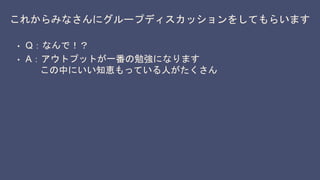これからみなさんにグループディスカッションをしてもらいます
• Q：なんで！？
• A：アウトプットが一番の勉強になります
この中にいい知恵もっている人がたくさん
 