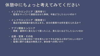 休憩中にちょっと考えてみてください
• インフラエンジニア（運用寄り）
• 監視をやっていて価値を出せた事例、今後どうしたらいいのか？
• インフラエンジニア（開発寄り）
• 最近の監視関連の変化をふまえ、自分の業務では何を変えられるか？
• アプリ開発エンジニア
• 開発・運用中に見えなくて困ったこと、見えるにはどうしたらいいのか
• 企画・営業・その他
• あなたの仕事は何か？何を見たいか？それがあると何がうれしいのか？
• 監視に関する最近の発見とか、参加者への問いかけ
 