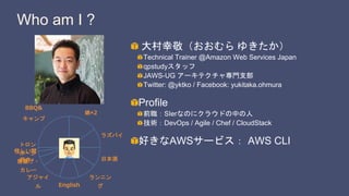 Who am I ?
大村幸敬（おおむら ゆきたか）
Technical Trainer @Amazon Web Services Japan
qpstudyスタッフ
JAWS-UG アーキテクチャ専門支部
Twitter: @yktko / Facebook: yukitaka.ohmura
Profile
前職：SIerなのにクラウドの中の人
技術：DevOps / Agile / Chef / CloudStack
好きなAWSサービス： AWS CLI
BBQ&
キャンプ
娘×2
ラズパイ
日本酒
ランニン
グEnglish
アジャイ
ル
唐揚げ・
カレー
怪しい関
西弁
トロン
ボーン
 