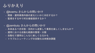 ふりかえり
• @koemu さんからの問いかけ
• 開発・運用業務内容の変化にいかに対応するか？
• 監視をする中で何を価値提供するか？
• @zembutu さんからの問いかけ
• 本来あるべき状態・目的から逆算して業務を楽しくしませんか？
• 運用における自動化範囲の整理・分類
• 自動化で運用はこんなに楽しくなるかも
• トラブルシューティングの自動化は未解決課題
 