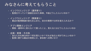 みなさんに考えてもらうこと
• インフラエンジニア（運用寄り）
• 監視をやっていて価値を出せた事例、今後どうしたらいいのか？
• インフラエンジニア（開発寄り）
• 最近の監視関連の変化をふまえ、自分の業務では何を変えられるか？
• アプリ開発エンジニア
• 開発・運用中に見えなくて困ったこと、見えるにはどうしたらいいのか
• 企画・営業・その他
• あなたの仕事は何か？何を見たいか？それがあると何がうれしいのか？
• 監視に関する最近の発見とか、参加者への問いかけ
 