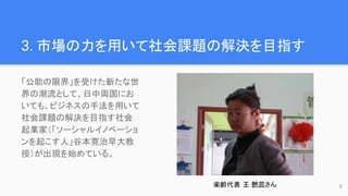 3. 市場の力を用いて社会課題の解決を目指す
「公助の限界」を受けた新たな世
界の潮流として、日中両国にお
いても、ビジネスの手法を用いて
社会課題の解決を目指す社会
起業家（「ソーシャルイノベーショ
ンを起こす人」谷本寛治早大教
授）が出現を始めている。
楽齢代表 王 艶蕊さん 5
 