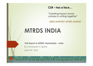 MTRDS INDIA
Visit Report to MTRDS, Narketpally – India
By Christopher H. Spahn
April 24th, 2016
CSR – has a face…
“Creating impact across
cultures in uniting together”
SEED-HARVEST-STORE-MARKET
 