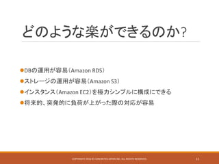 どのような楽ができるのか?
DBの運用が容易（Amazon RDS）
ストレージの運用が容易（Amazon S3）
インスタンス（Amazon EC2）を極力シンプルに構成にできる
将来的、突発的に負荷が上がった際の対応が容易
COPYRIGHT 2016 © CONCRETE5 JAPAN INC. ALL RIGHTS RESERVED. 11
 