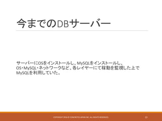 今までのDBサーバー
サーバーにOSをインストールし、MySQLをインストールし、
OS・MySQL・ネットワークなど、各レイヤーにて稼動を監視した上で
MySQLを利用していた。
COPYRIGHT 2016 © CONCRETE5 JAPAN INC. ALL RIGHTS RESERVED. 13
 