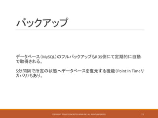 バックアップ
データベース（MySQL）のフルバックアップもRDS側にて定期的に自動
で取得される。
5分間隔で所定の状態へデータベースを復元する機能（Point In Timeリ
カバリ）もあり。
COPYRIGHT 2016 © CONCRETE5 JAPAN INC. ALL RIGHTS RESERVED. 15
 