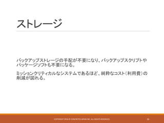 ストレージ
バックアップストレージの手配が不要になり、バックアップスクリプトや
パッケージソフトも不要になる。
ミッションクリティカルなシステムであるほど、純粋なコスト（利用費）の
削減が図れる。
COPYRIGHT 2016 © CONCRETE5 JAPAN INC. ALL RIGHTS RESERVED. 16
 