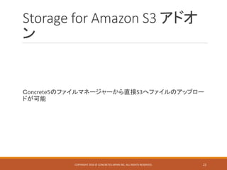 Storage for Amazon S3 アドオ
ン
Ｃoncrete5のファイルマネージャーから直接S3へファイルのアップロー
ドが可能
COPYRIGHT 2016 © CONCRETE5 JAPAN INC. ALL RIGHTS RESERVED. 22
 