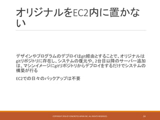 オリジナルをEC2内に置かな
い
デザインやプログラムのデプロイはgit経由とすることで、オリジナルは
gitリポジトリに存在し、システムの復元や、2台目以降のサーバー追加
は、マシンイメージにgitリポジトリからデプロイをするだけでシステムの
構築が行る
EC2での日々のバックアップは不要
COPYRIGHT 2016 © CONCRETE5 JAPAN INC. ALL RIGHTS RESERVED. 24
 