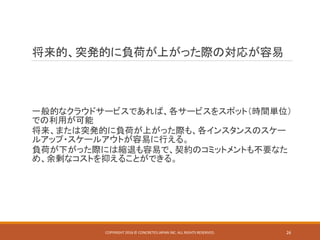 将来的、突発的に負荷が上がった際の対応が容易
一般的なクラウドサービスであれば、各サービスをスポット（時間単位）
での利用が可能
将来、または突発的に負荷が上がった際も、各インスタンスのスケー
ルアップ・スケールアウトが容易に行える。
負荷が下がった際には縮退も容易で、契約のコミットメントも不要なた
め、余剰なコストを抑えることができる。
COPYRIGHT 2016 © CONCRETE5 JAPAN INC. ALL RIGHTS RESERVED. 26
 