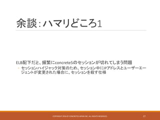 余談：ハマリどころ1
ELB配下だと、頻繁にconcrete5のセッションが切れてしまう問題
◦ セッションハイジャック対策のため、セッション中にIPアドレスとユーザーエー
ジェントが変更された場合に、セッションを殺す仕様
COPYRIGHT 2016 © CONCRETE5 JAPAN INC. ALL RIGHTS RESERVED. 27
 