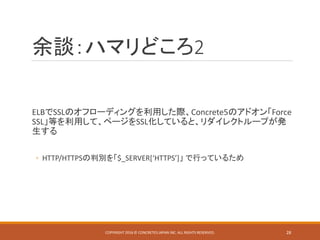 余談：ハマリどころ2
ELBでSSLのオフローディングを利用した際、Concrete5のアドオン「Force
SSL」等を利用して、ページをSSL化していると、リダイレクトループが発
生する
◦ HTTP/HTTPSの判別を「$_SERVER[‘HTTPS’]」 で行っているため
COPYRIGHT 2016 © CONCRETE5 JAPAN INC. ALL RIGHTS RESERVED. 28
 