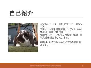 自己紹介
レンタルサーバー会社でサーバーエンジ
ニア、
プリセールスを経験の後に、アパレルEC
サイトの運営に携わり、
今はサーバー・インフラの設計・構築・運
用支援を担当をしています。
本職は、わさびちゃん（うさぎ）のお世話
係です。
COPYRIGHT 2016 © CONCRETE5 JAPAN INC. ALL RIGHTS RESERVED. 3
 
