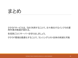 まとめ
クラウドサービスは、うまく利用することで、日々発生するインフラの運
用作業の軽減が図れる。
各役割ごとにサーバーを切り出しましょう。
クラウド環境を最適化することで、ランニングコスト自体の削減も可能
COPYRIGHT 2016 © CONCRETE5 JAPAN INC. ALL RIGHTS RESERVED. 39
 