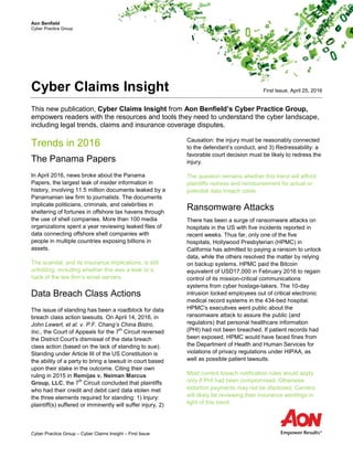 Aon Benfield
Cyber Practice Group
Cyber Claims Insight
This new publication, Cyber Claims Insight from Aon Benfield’s Cyber Practice Group,
empowers readers with the resources and tools they need to understand the cyber landscape,
including legal trends, claims and insurance coverage disputes.
Trends in 2016
The Panama Papers
In April 2016, news broke about the Panama
Papers, the largest leak of insider information in
history, involving 11.5 million documents leaked by a
Panamanian law firm to journalists. The documents
implicate politicians, criminals, and celebrities in
sheltering of fortunes in offshore tax havens through
the use of shell companies. More than 100 media
organizations spent a year reviewing leaked files of
data connecting offshore shell companies with
people in multiple countries exposing billions in
assets.
The scandal, and its insurance implications, is still
unfolding, including whether this was a leak or a
hack of the law firm’s email servers.
Data Breach Class Actions
The issue of standing has been a roadblock for data
breach class action lawsuits. On April 14, 2016, in
John Lewert, et al. v. P.F. Chang’s China Bistro,
Inc., the Court of Appeals for the 7
th
Circuit reversed
the District Court’s dismissal of the data breach
class action (based on the lack of standing to sue).
Standing under Article III of the US Constitution is
the ability of a party to bring a lawsuit in court based
upon their stake in the outcome. Citing their own
ruling in 2015 in Remijas v. Neiman Marcus
Group, LLC, the 7
th
Circuit concluded that plaintiffs
who had their credit and debit card data stolen met
the three elements required for standing: 1) Injury:
plaintiff(s) suffered or imminently will suffer injury, 2)
Causation: the injury must be reasonably connected
to the defendant’s conduct, and 3) Redressability: a
favorable court decision must be likely to redress the
injury.
The question remains whether this trend will afford
plaintiffs redress and reimbursement for actual or
potential data breach costs.
Ransomware Attacks
There has been a surge of ransomware attacks on
hospitals in the US with five incidents reported in
recent weeks. Thus far, only one of the five
hospitals, Hollywood Presbyterian (HPMC) in
California has admitted to paying a ransom to unlock
data, while the others resolved the matter by relying
on backup systems. HPMC paid the Bitcoin
equivalent of USD17,000 in February 2016 to regain
control of its mission-critical communications
systems from cyber hostage-takers. The 10-day
intrusion locked employees out of critical electronic
medical record systems in the 434-bed hospital.
HPMC's executives went public about the
ransomware attack to assure the public (and
regulators) that personal healthcare information
(PHI) had not been breached. If patient records had
been exposed, HPMC would have faced fines from
the Department of Health and Human Services for
violations of privacy regulations under HIPAA, as
well as possible patient lawsuits.
Most current breach notification rules would apply
only if PHI had been compromised. Otherwise
extortion payments may not be disclosed. Carriers
will likely be reviewing their insurance wordings in
light of this trend.
First Issue, April 25, 2016
Cyber Practice Group – Cyber Claims Insight – First Issue
 
